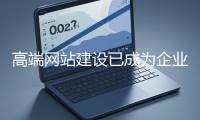 高端網站建設已成為企業塑造品牌形象、拓展市場的重要利器